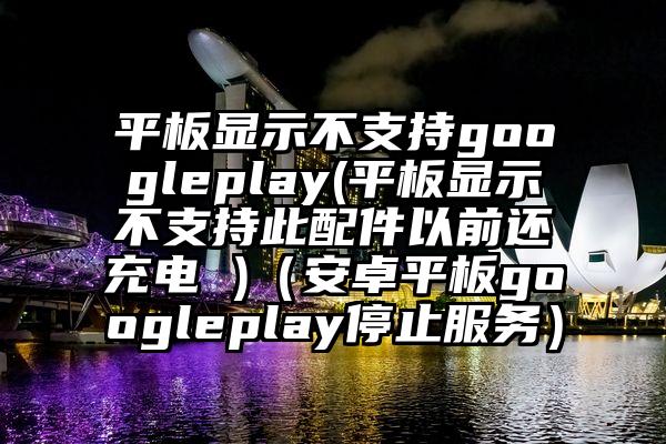 平板显示不支持googleplay(平板显示不支持此配件以前还充电 )（安卓平板googleplay停止服务）