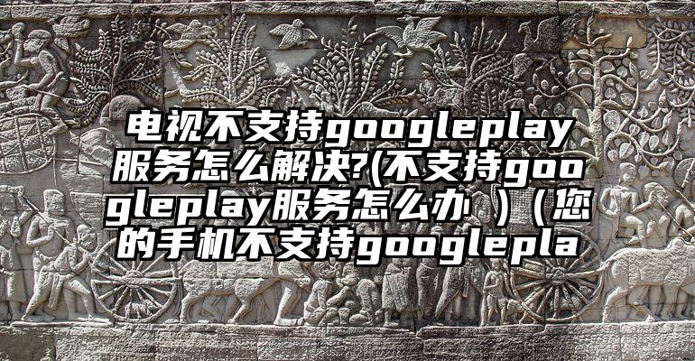 电视不支持googleplay服务怎么解决?(不支持googleplay服务怎么办 )（您的手机不支持googlepla