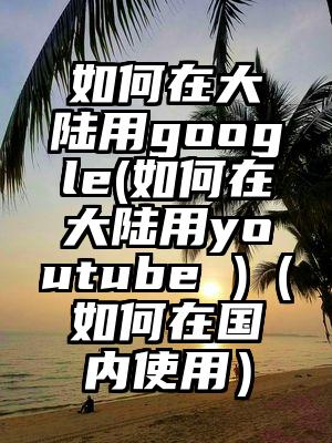 如何在大陆用google(如何在大陆用youtube )（如何在国内使用）