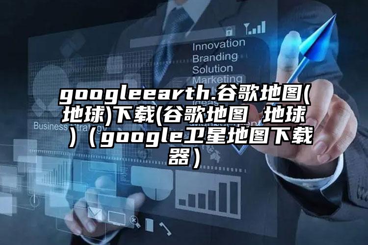 googleearth.谷歌地图(地球)下载(谷歌地图 地球 )（google卫星地图下载器）