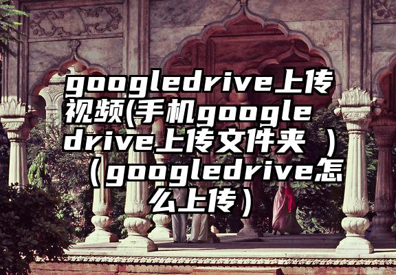googledrive上传视频(手机google drive上传文件夹 )（googledrive怎么上传）