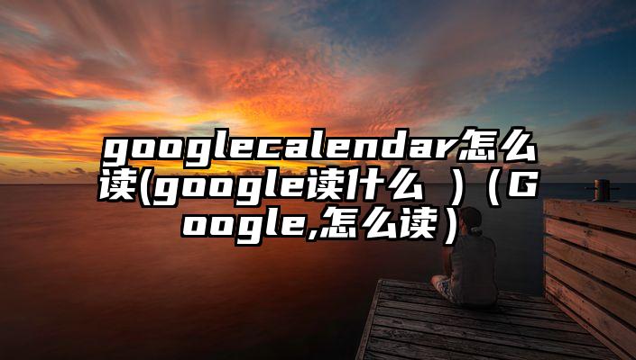 googlecalendar怎么读(google读什么 )（Google,怎么读）