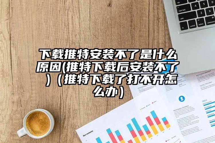 下载推特安装不了是什么原因(推特下载后安装不了 )（推特下载了打不开怎么办）