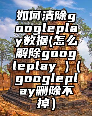 如何清除googleplay数据(怎么解除googleplay )（googleplay删除不掉）