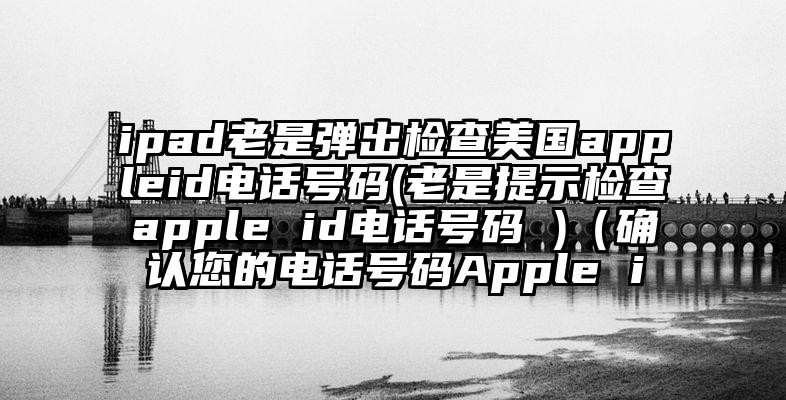 ipad老是弹出检查美国appleid电话号码(老是提示检查apple id电话号码 )（确认您的电话号码Apple i