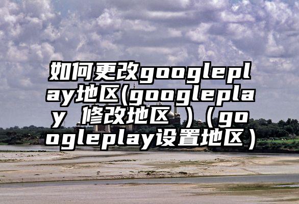如何更改googleplay地区(googleplay 修改地区 )（googleplay设置地区）