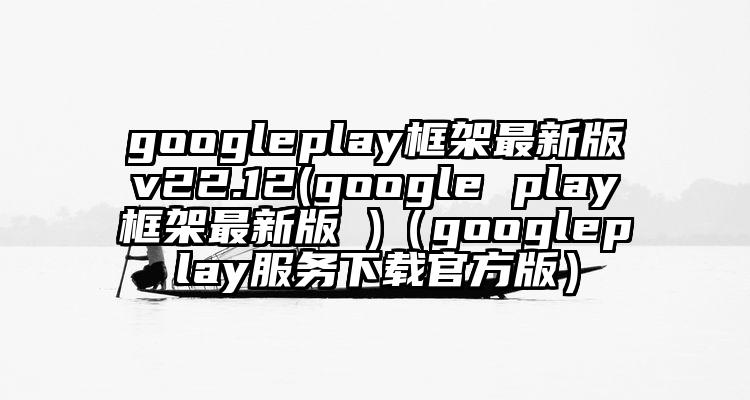 googleplay框架最新版v22.12(google play框架最新版 )（googleplay服务下载官方版）