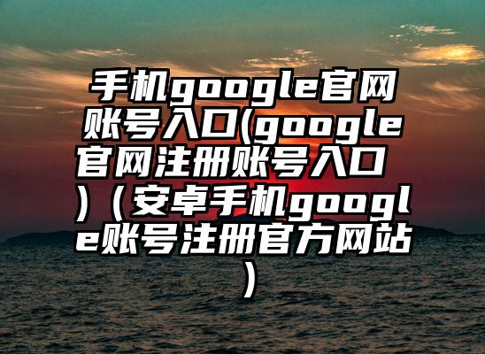 手机google官网账号入口(google官网注册账号入口 )（安卓手机google账号注册官方网站）