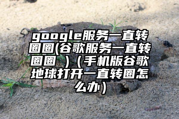 google服务一直转圈圈(谷歌服务一直转圈圈 )（手机版谷歌地球打开一直转圈怎么办）