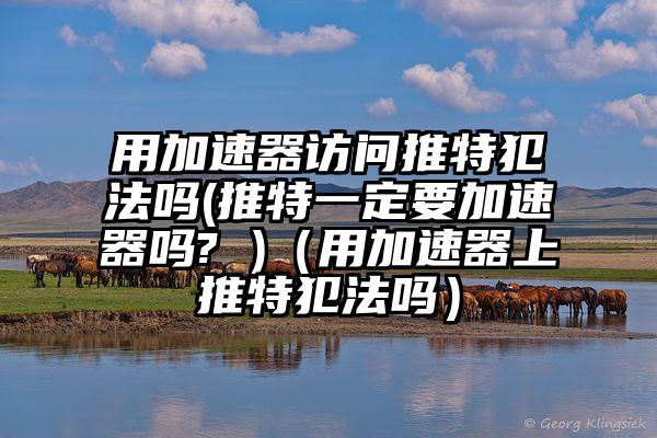 用加速器访问推特犯法吗(推特一定要加速器吗? )（用加速器上推特犯法吗）