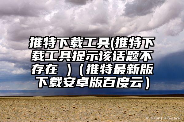 推特下载工具(推特下载工具提示该话题不存在 )（推特最新版下载安卓版百度云）