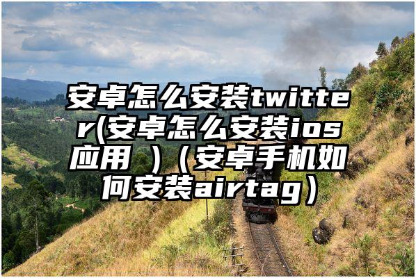 安卓怎么安装twitter(安卓怎么安装ios应用 )(安卓手机如何安装airtag)