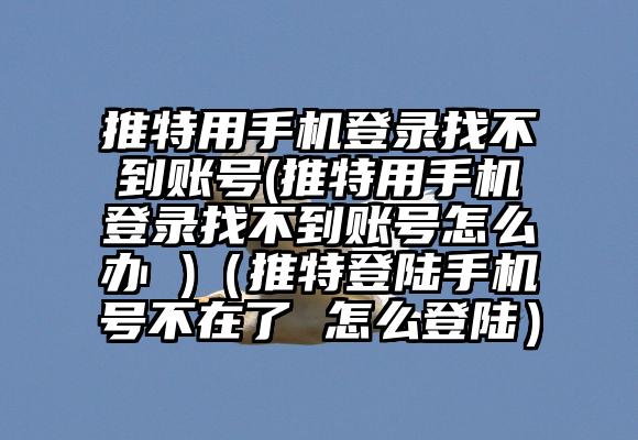 推特用手机登录找不到账号(推特用手机登录找不到账号怎么办 )（推特登陆手机号不在了 怎么登陆）