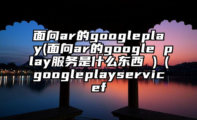面向ar的googleplay(面向ar的google play服务是什么东西 )(googleplayservicef