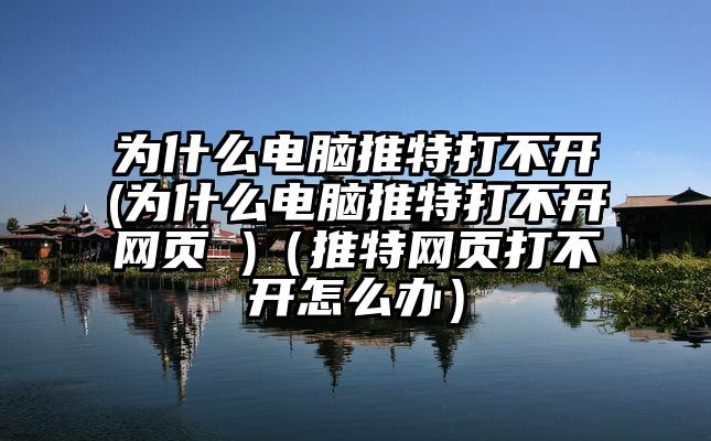 为什么电脑推特打不开(为什么电脑推特打不开网页 )（推特网页打不开怎么办）