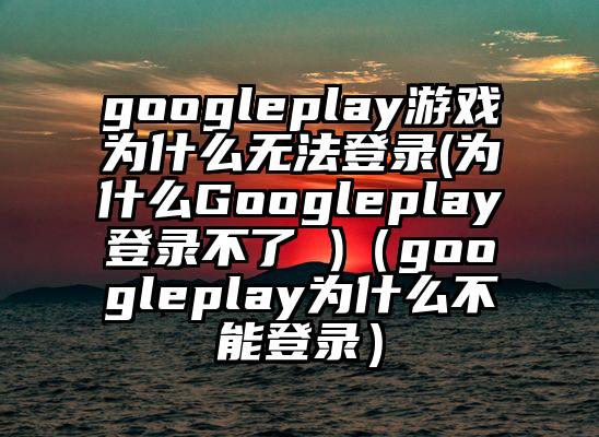googleplay游戏为什么无法登录(为什么Googleplay登录不了 )（googleplay为什么不能登录）