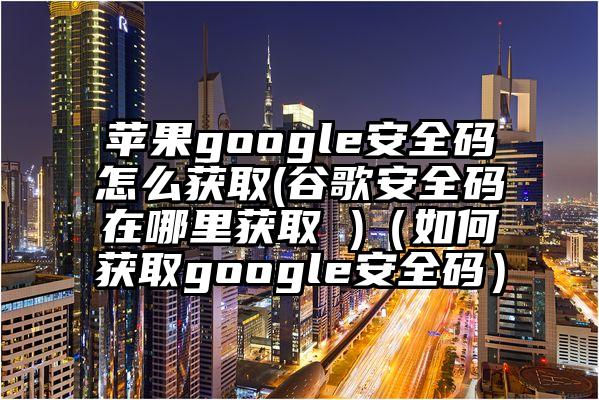 苹果google安全码怎么获取(谷歌安全码在哪里获取 )（如何获取google安全码）
