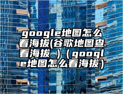 google地图怎么看海拔(谷歌地图查看海拔 )（google地图怎么看海拔）