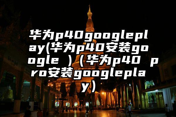 华为p40googleplay(华为p40安装google )（华为p40 pro安装googleplay）