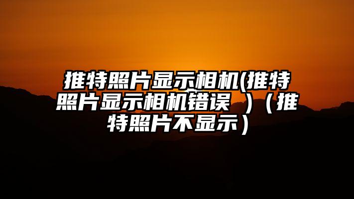 推特照片显示相机(推特照片显示相机错误 )（推特照片不显示）