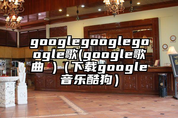 googlegooglegoogle歌(google歌曲 )（下载google音乐酷狗）