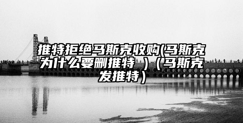 推特拒绝马斯克收购(马斯克为什么要删推特 )(马斯克发推特)