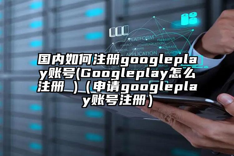 国内如何注册googleplay账号(Googleplay怎么注册 )（申请googleplay账号注册）