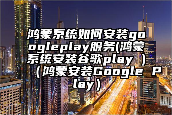 鸿蒙系统如何安装googleplay服务(鸿蒙系统安装谷歌play )（鸿蒙安装Google Play）