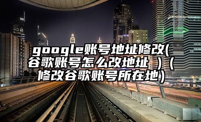 google账号地址修改(谷歌账号怎么改地址 )（修改谷歌账号所在地）