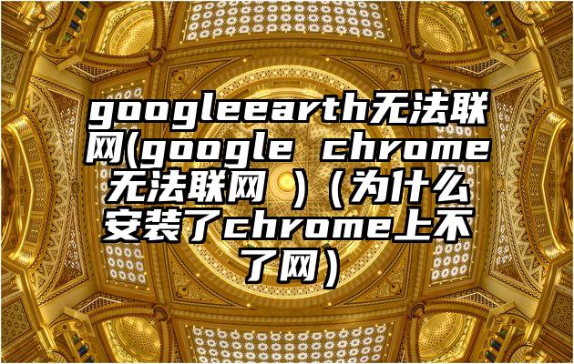 googleearth无法联网(google chrome无法联网 )（为什么安装了chrome上不了网）