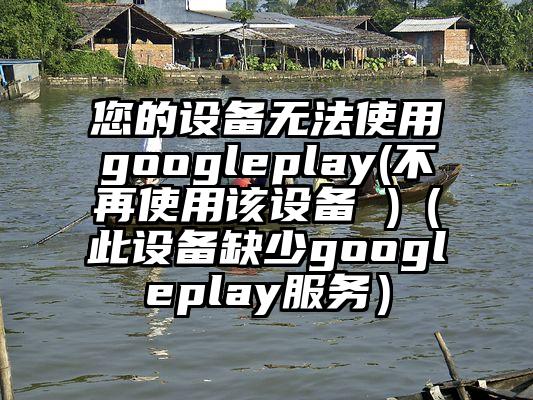 您的设备无法使用googleplay(不再使用该设备 )（此设备缺少googleplay服务）