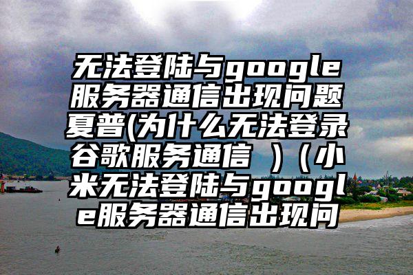 无法登陆与google服务器通信出现问题夏普(为什么无法登录谷歌服务通信 )（小米无法登陆与google服务器通信出现问