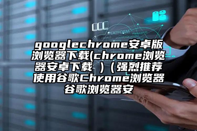 googlechrome安卓版浏览器下载(chrome浏览器安卓下载 )（强烈推荐使用谷歌Chrome浏览器谷歌浏览器安