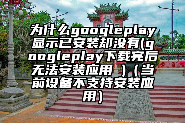 为什么googleplay显示已安装却没有(googleplay下载完后无法安装应用 )（当前设备不支持安装应用）