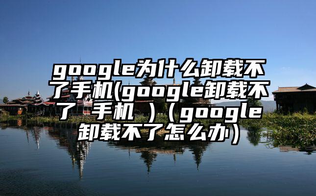 google为什么卸载不了手机(google卸载不了 手机 )（google卸载不了怎么办）