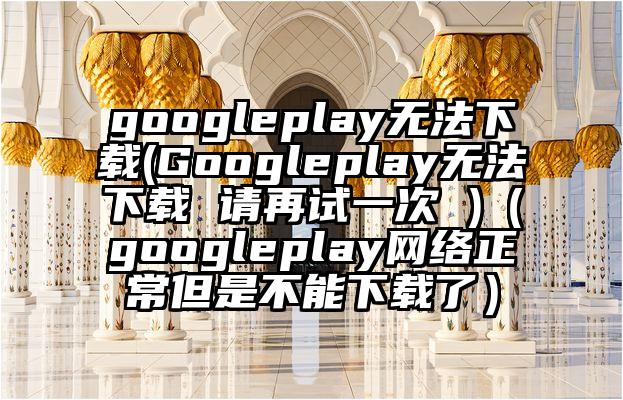 googleplay无法下载(Googleplay无法下载 请再试一次 )（googleplay网络正常但是不能下载了）
