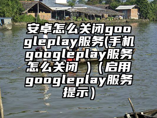 安卓怎么关闭googleplay服务(手机googleplay服务怎么关闭 )（启用googleplay服务提示）