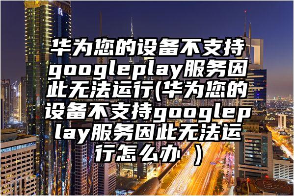 华为您的设备不支持googleplay服务因此无法运行(华为您的设备不支持googleplay服务因此无法运行怎么办 )