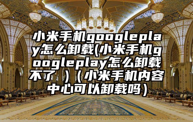 小米手机googleplay怎么卸载(小米手机googleplay怎么卸载不了 )（小米手机内容中心可以卸载吗）
