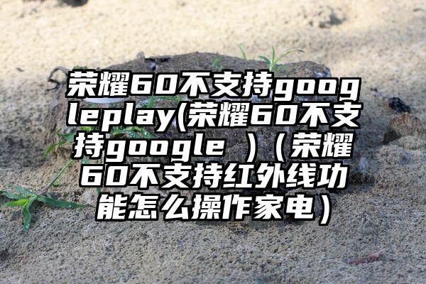 荣耀60不支持googleplay(荣耀60不支持google )（荣耀60不支持红外线功能怎么操作家电）