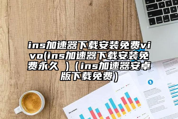 ins加速器下载安装免费vivo(ins加速器下载安装免费永久 )（ins加速器安卓版下载免费）