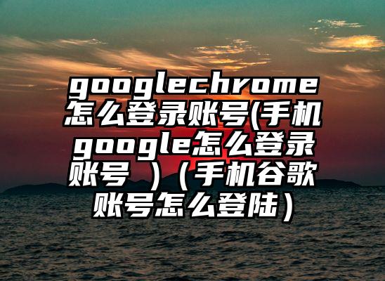 googlechrome怎么登录账号(手机google怎么登录账号 )（手机谷歌账号怎么登陆）