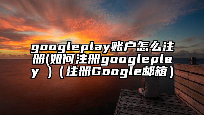 googleplay账户怎么注册(如何注册googleplay )（注册Google邮箱）
