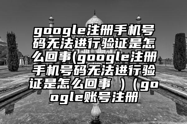 google注册手机号码无法进行验证是怎么回事(google注册手机号码无法进行验证是怎么回事 )（google账号注册