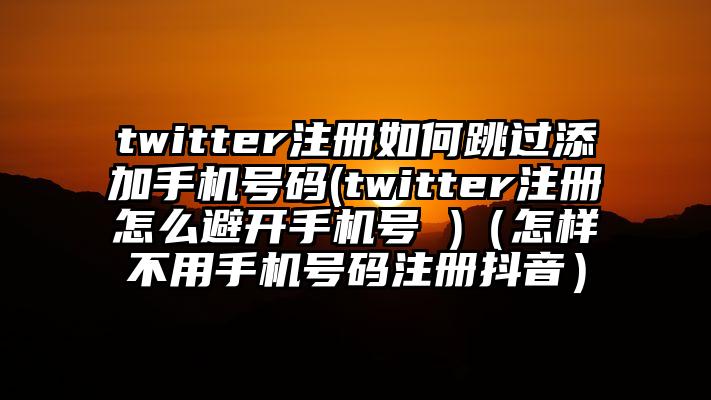 twitter注册如何跳过添加手机号码(twitter注册怎么避开手机号 )（怎样不用手机号码注册抖音）