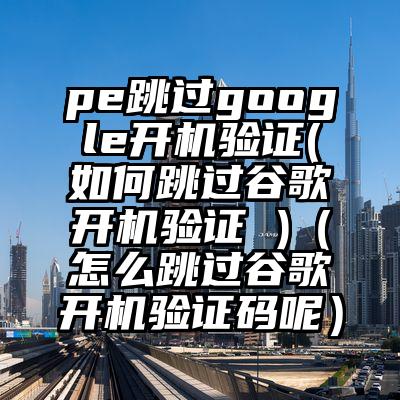 pe跳过google开机验证(如何跳过谷歌开机验证 )（怎么跳过谷歌开机验证码呢）