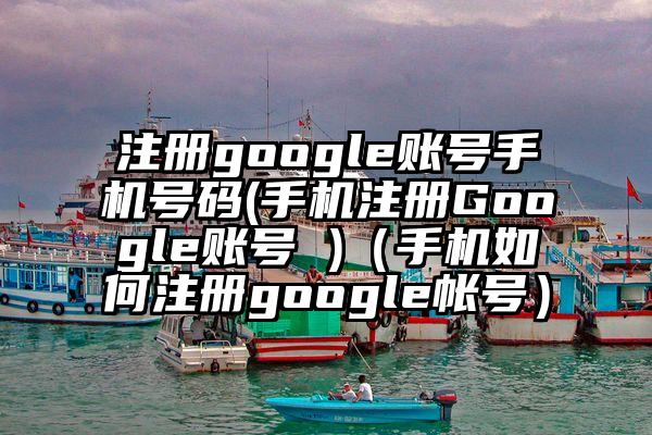 注册google账号手机号码(手机注册Google账号 )（手机如何注册google帐号）