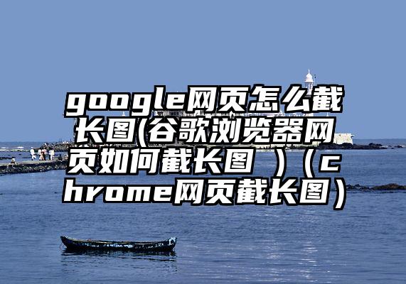 google网页怎么截长图(谷歌浏览器网页如何截长图 )（chrome网页截长图）
