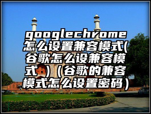 googlechrome怎么设置兼容模式(谷歌怎么设兼容模式 )（谷歌的兼容模式怎么设置密码）