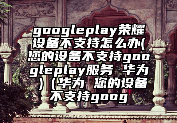 googleplay荣耀设备不支持怎么办(您的设备不支持googleplay服务 华为 )（华为 您的设备不支持goog